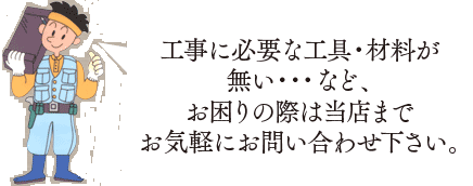 工事に必要な工具・材料が 無い・・・など、 お困りの際は当店まで お気軽にお問い合わせ下さい。